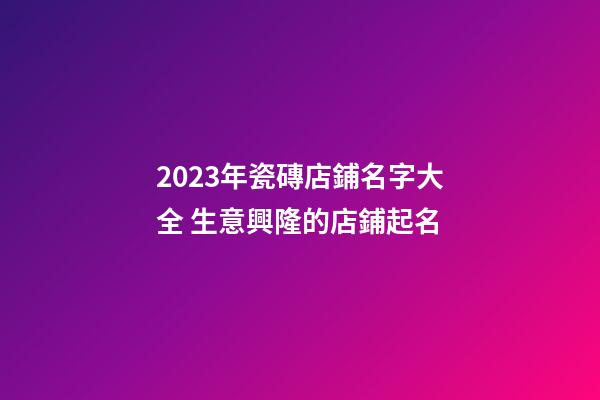 2023年瓷磚店鋪名字大全 生意興隆的店鋪起名
